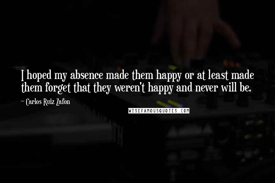 Carlos Ruiz Zafon Quotes: I hoped my absence made them happy or at least made them forget that they weren't happy and never will be.