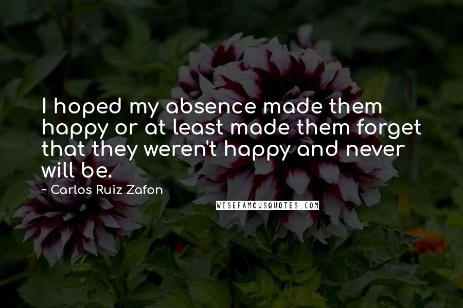 Carlos Ruiz Zafon Quotes: I hoped my absence made them happy or at least made them forget that they weren't happy and never will be.