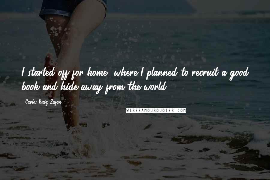 Carlos Ruiz Zafon Quotes: I started off for home, where I planned to recruit a good book and hide away from the world.