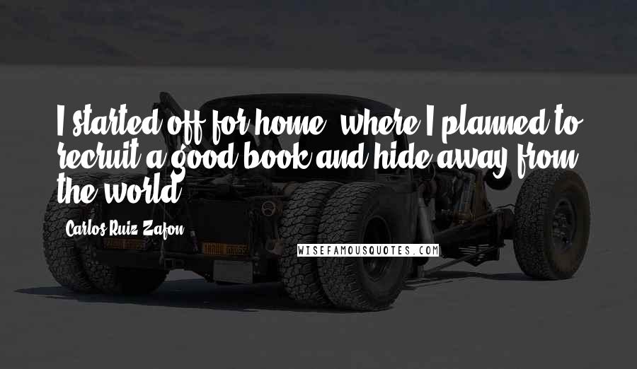 Carlos Ruiz Zafon Quotes: I started off for home, where I planned to recruit a good book and hide away from the world.