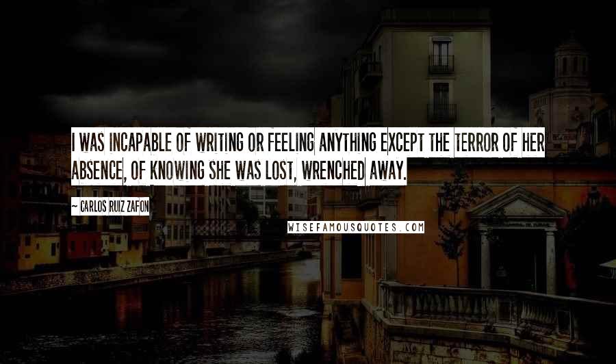 Carlos Ruiz Zafon Quotes: I was incapable of writing or feeling anything except the terror of her absence, of knowing she was lost, wrenched away.