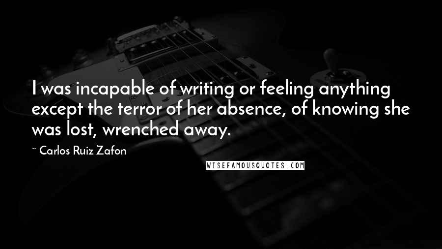 Carlos Ruiz Zafon Quotes: I was incapable of writing or feeling anything except the terror of her absence, of knowing she was lost, wrenched away.