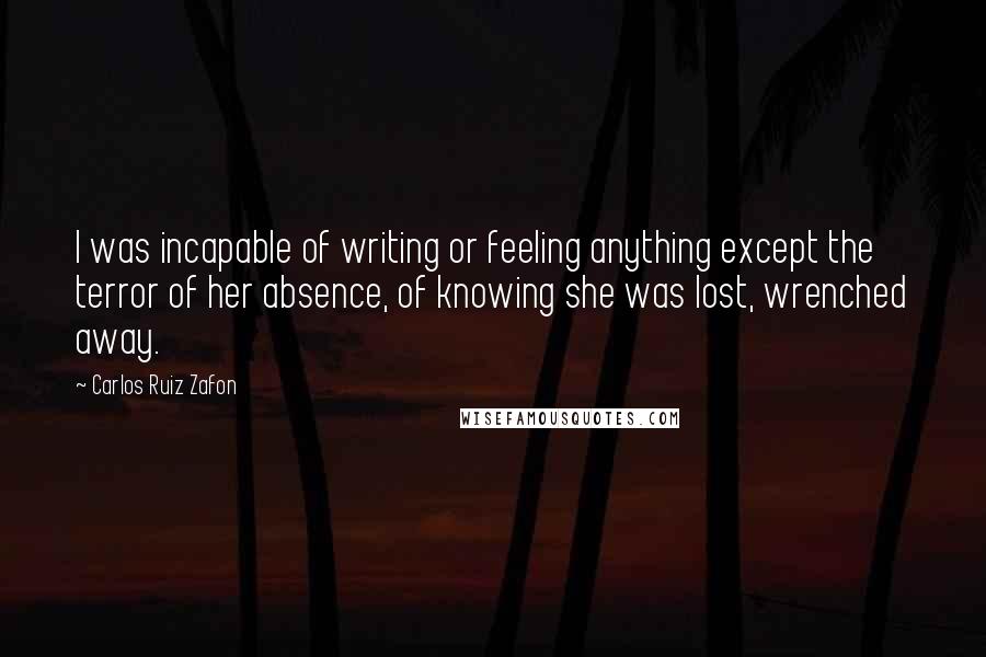 Carlos Ruiz Zafon Quotes: I was incapable of writing or feeling anything except the terror of her absence, of knowing she was lost, wrenched away.