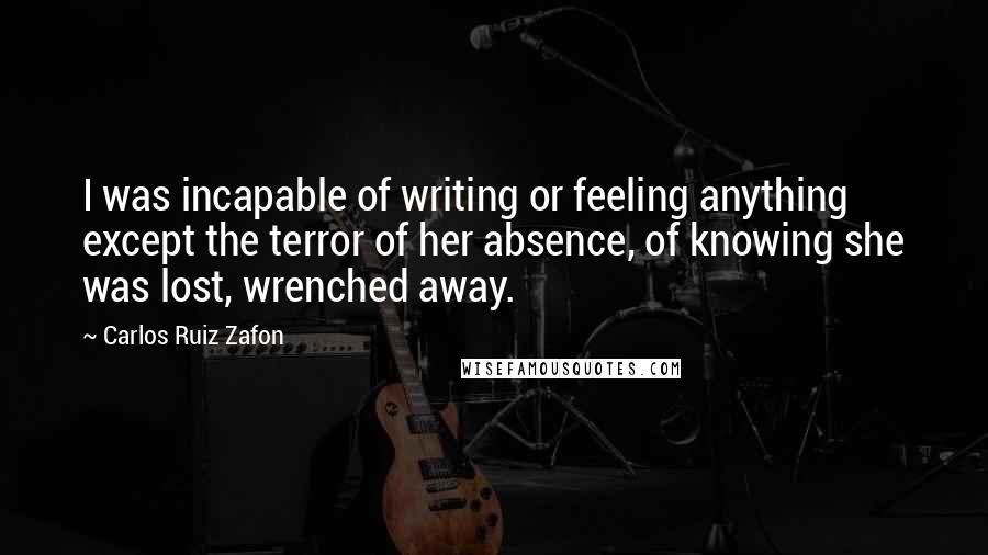 Carlos Ruiz Zafon Quotes: I was incapable of writing or feeling anything except the terror of her absence, of knowing she was lost, wrenched away.