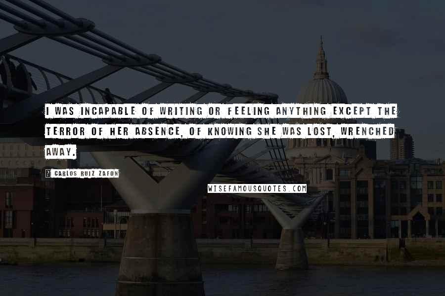 Carlos Ruiz Zafon Quotes: I was incapable of writing or feeling anything except the terror of her absence, of knowing she was lost, wrenched away.