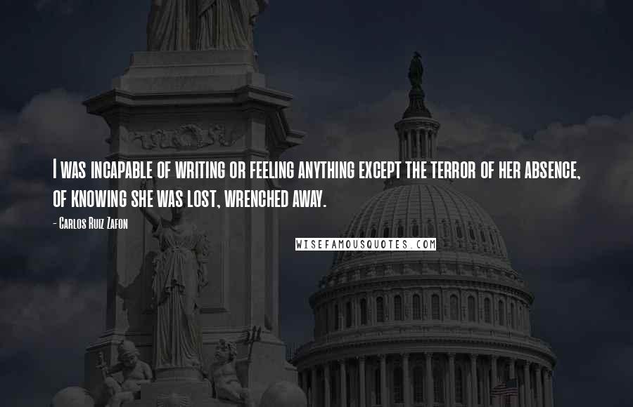 Carlos Ruiz Zafon Quotes: I was incapable of writing or feeling anything except the terror of her absence, of knowing she was lost, wrenched away.