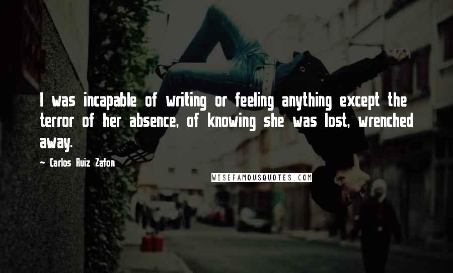 Carlos Ruiz Zafon Quotes: I was incapable of writing or feeling anything except the terror of her absence, of knowing she was lost, wrenched away.