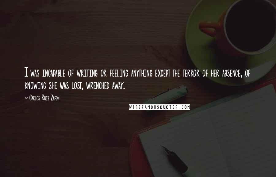 Carlos Ruiz Zafon Quotes: I was incapable of writing or feeling anything except the terror of her absence, of knowing she was lost, wrenched away.