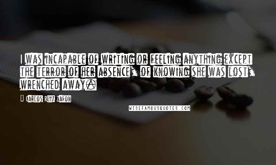 Carlos Ruiz Zafon Quotes: I was incapable of writing or feeling anything except the terror of her absence, of knowing she was lost, wrenched away.