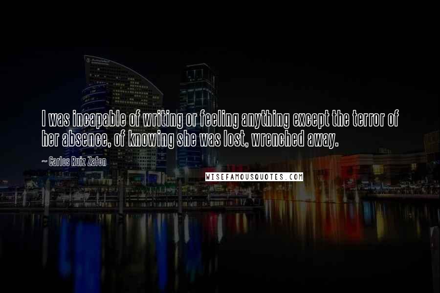 Carlos Ruiz Zafon Quotes: I was incapable of writing or feeling anything except the terror of her absence, of knowing she was lost, wrenched away.