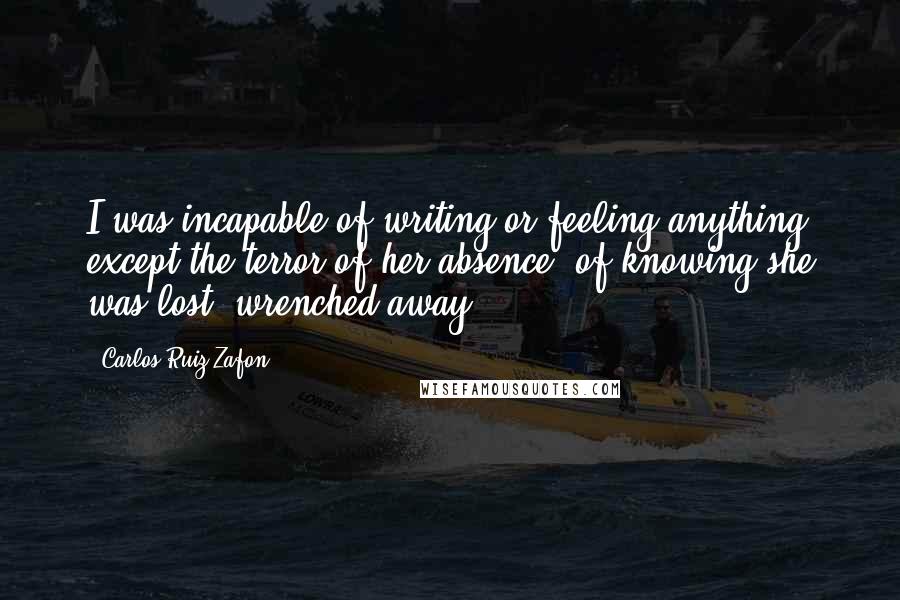 Carlos Ruiz Zafon Quotes: I was incapable of writing or feeling anything except the terror of her absence, of knowing she was lost, wrenched away.