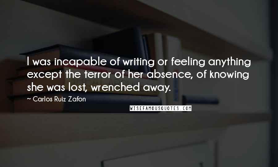 Carlos Ruiz Zafon Quotes: I was incapable of writing or feeling anything except the terror of her absence, of knowing she was lost, wrenched away.