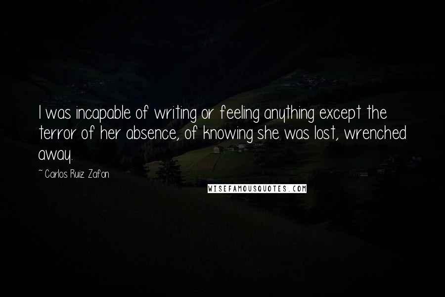 Carlos Ruiz Zafon Quotes: I was incapable of writing or feeling anything except the terror of her absence, of knowing she was lost, wrenched away.