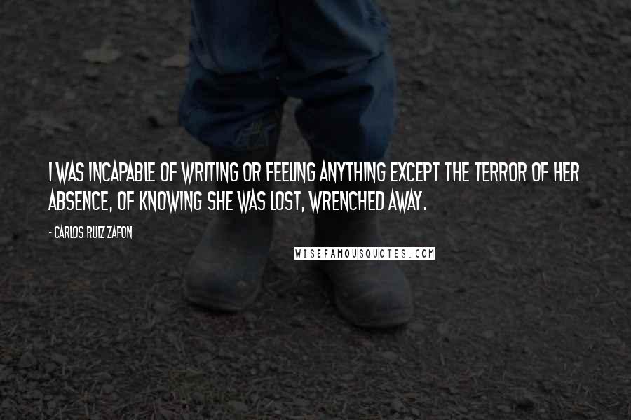 Carlos Ruiz Zafon Quotes: I was incapable of writing or feeling anything except the terror of her absence, of knowing she was lost, wrenched away.