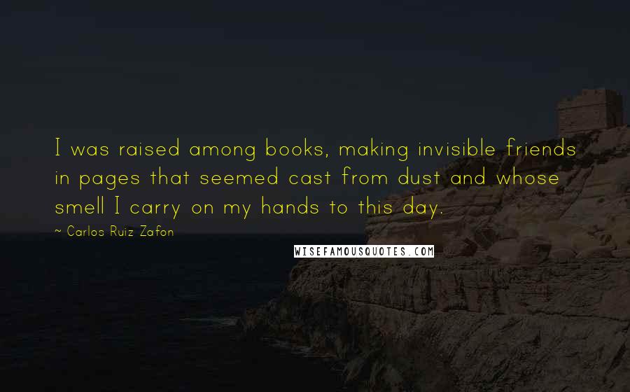 Carlos Ruiz Zafon Quotes: I was raised among books, making invisible friends in pages that seemed cast from dust and whose smell I carry on my hands to this day.