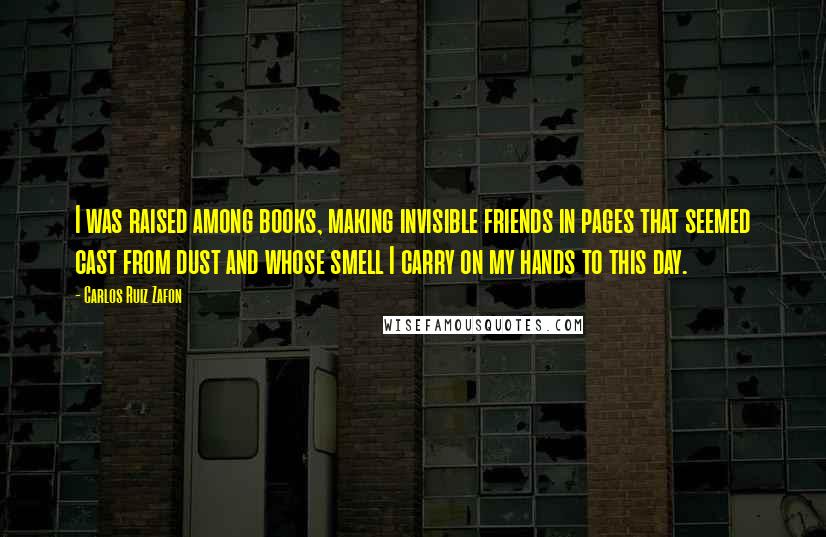 Carlos Ruiz Zafon Quotes: I was raised among books, making invisible friends in pages that seemed cast from dust and whose smell I carry on my hands to this day.