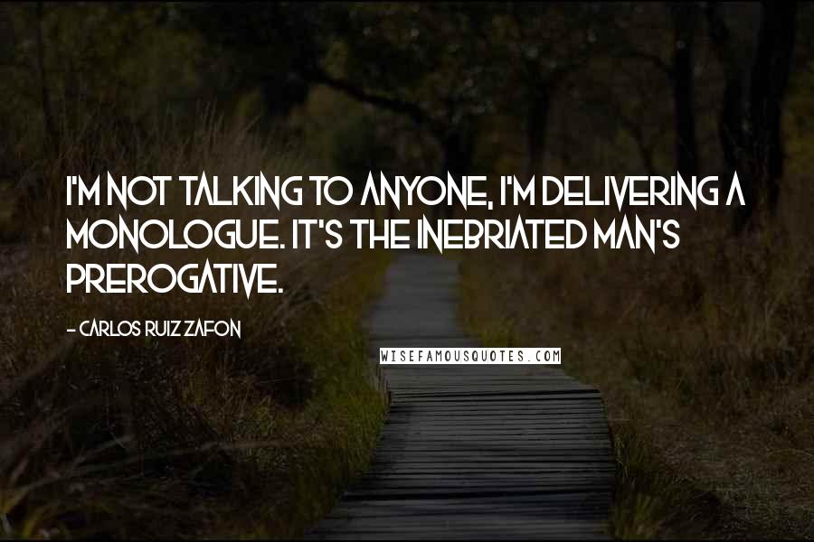 Carlos Ruiz Zafon Quotes: I'm not talking to anyone, I'm delivering a monologue. It's the inebriated man's prerogative.