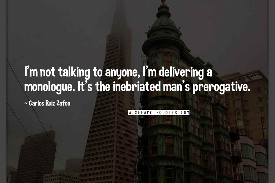 Carlos Ruiz Zafon Quotes: I'm not talking to anyone, I'm delivering a monologue. It's the inebriated man's prerogative.