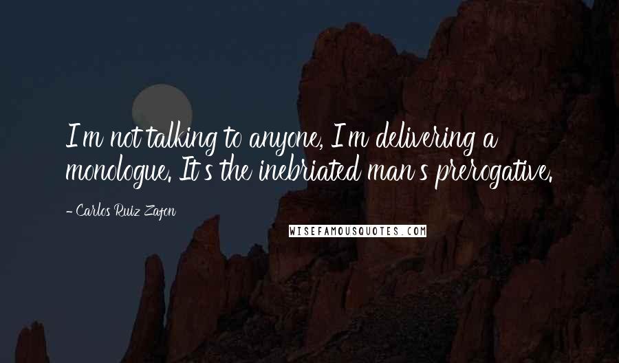 Carlos Ruiz Zafon Quotes: I'm not talking to anyone, I'm delivering a monologue. It's the inebriated man's prerogative.