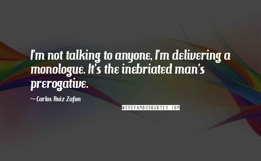 Carlos Ruiz Zafon Quotes: I'm not talking to anyone, I'm delivering a monologue. It's the inebriated man's prerogative.