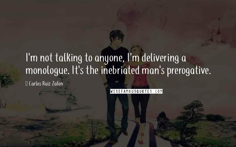 Carlos Ruiz Zafon Quotes: I'm not talking to anyone, I'm delivering a monologue. It's the inebriated man's prerogative.