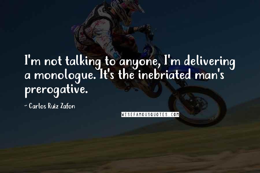 Carlos Ruiz Zafon Quotes: I'm not talking to anyone, I'm delivering a monologue. It's the inebriated man's prerogative.