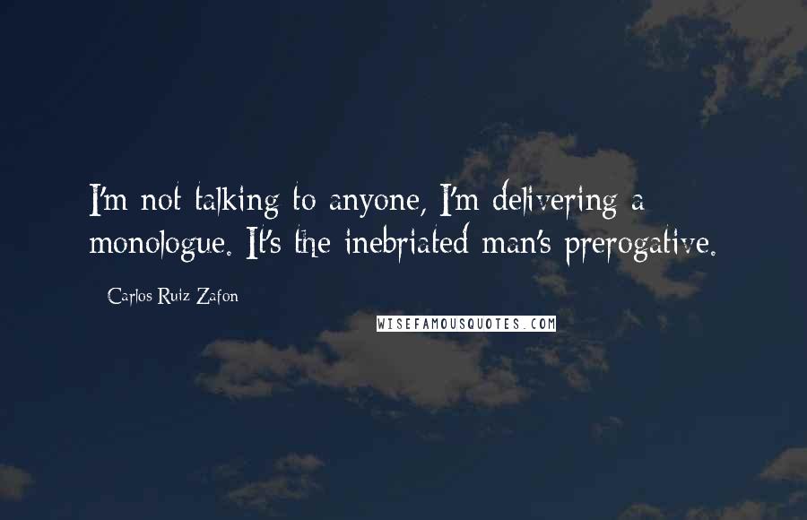 Carlos Ruiz Zafon Quotes: I'm not talking to anyone, I'm delivering a monologue. It's the inebriated man's prerogative.