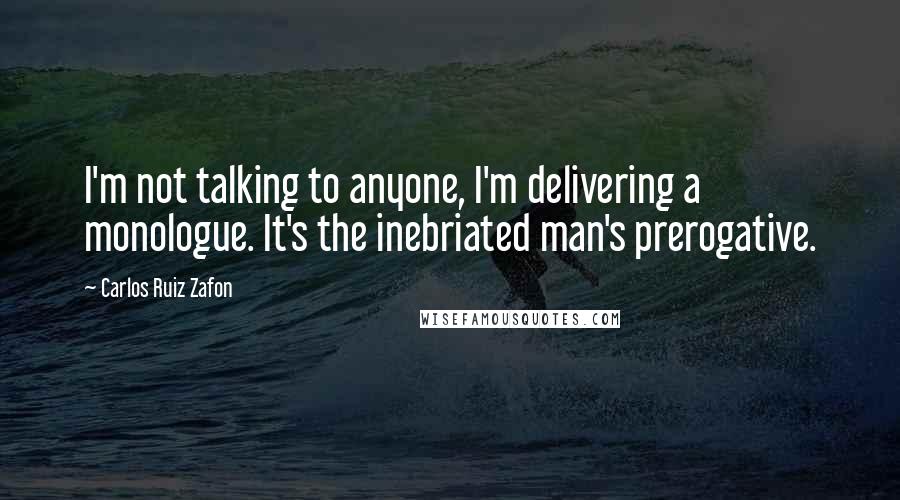 Carlos Ruiz Zafon Quotes: I'm not talking to anyone, I'm delivering a monologue. It's the inebriated man's prerogative.