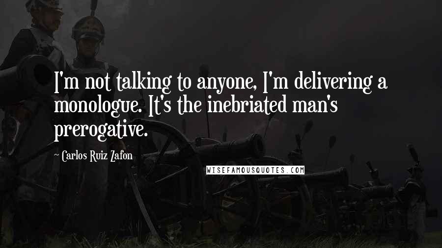 Carlos Ruiz Zafon Quotes: I'm not talking to anyone, I'm delivering a monologue. It's the inebriated man's prerogative.