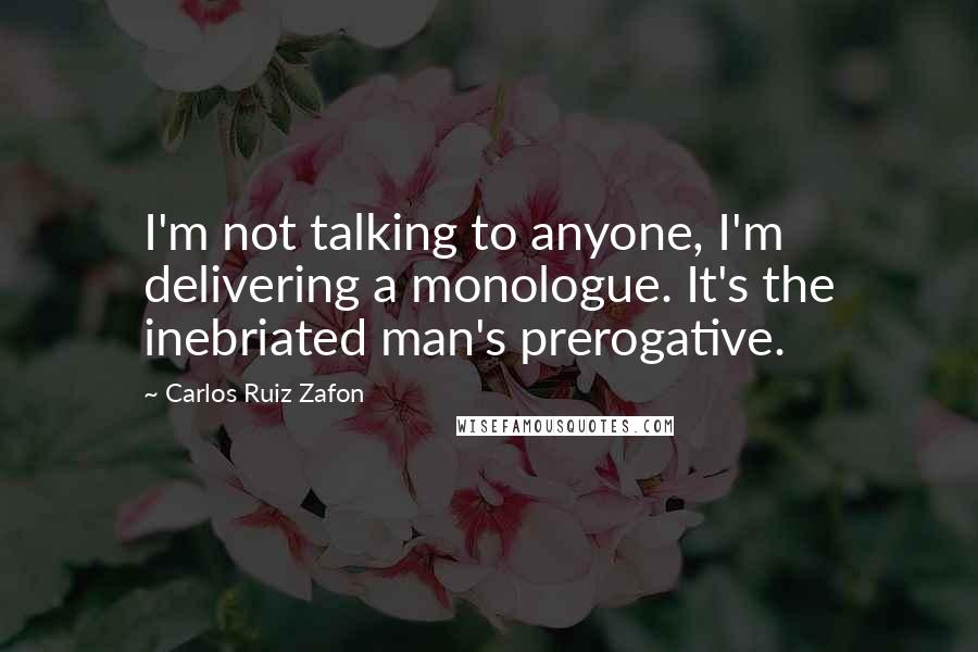 Carlos Ruiz Zafon Quotes: I'm not talking to anyone, I'm delivering a monologue. It's the inebriated man's prerogative.