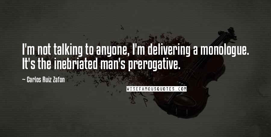 Carlos Ruiz Zafon Quotes: I'm not talking to anyone, I'm delivering a monologue. It's the inebriated man's prerogative.