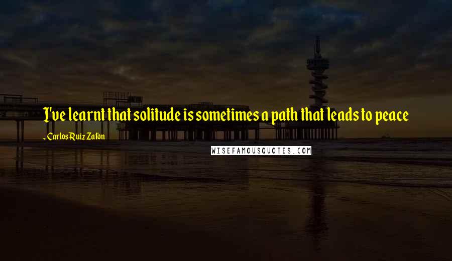 Carlos Ruiz Zafon Quotes: I've learnt that solitude is sometimes a path that leads to peace