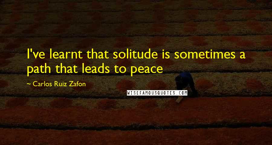 Carlos Ruiz Zafon Quotes: I've learnt that solitude is sometimes a path that leads to peace