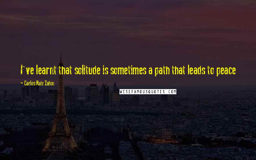 Carlos Ruiz Zafon Quotes: I've learnt that solitude is sometimes a path that leads to peace