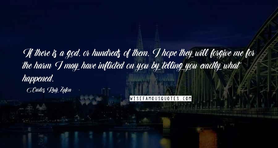 Carlos Ruiz Zafon Quotes: If there is a god, or hundreds of them, I hope they will forgive me for the harm I may have inflicted on you by telling you exactly what happened.