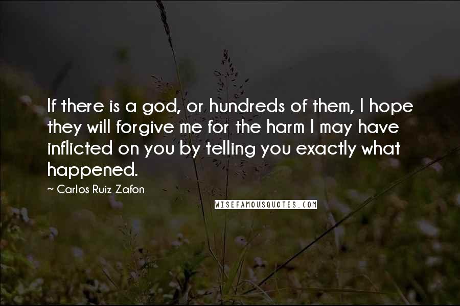 Carlos Ruiz Zafon Quotes: If there is a god, or hundreds of them, I hope they will forgive me for the harm I may have inflicted on you by telling you exactly what happened.