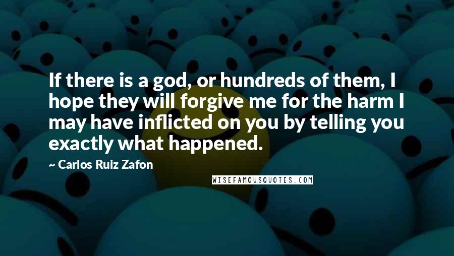 Carlos Ruiz Zafon Quotes: If there is a god, or hundreds of them, I hope they will forgive me for the harm I may have inflicted on you by telling you exactly what happened.