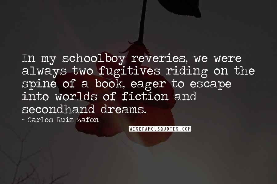 Carlos Ruiz Zafon Quotes: In my schoolboy reveries, we were always two fugitives riding on the spine of a book, eager to escape into worlds of fiction and secondhand dreams.