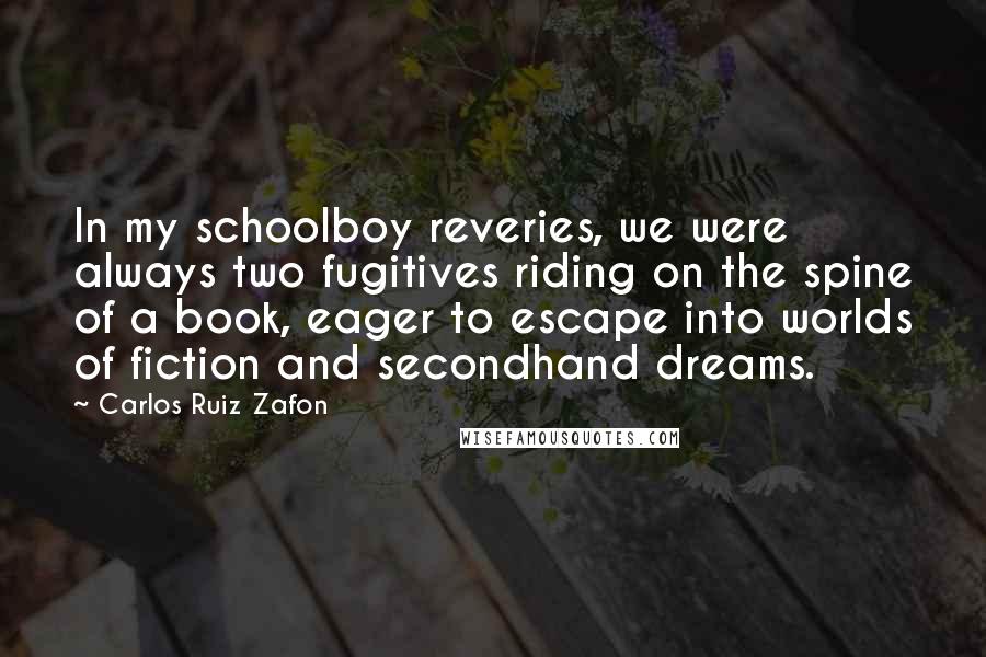 Carlos Ruiz Zafon Quotes: In my schoolboy reveries, we were always two fugitives riding on the spine of a book, eager to escape into worlds of fiction and secondhand dreams.