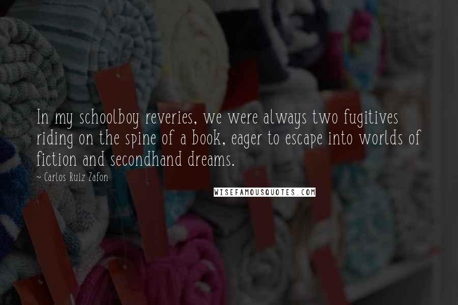 Carlos Ruiz Zafon Quotes: In my schoolboy reveries, we were always two fugitives riding on the spine of a book, eager to escape into worlds of fiction and secondhand dreams.