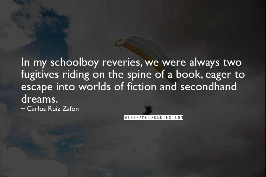 Carlos Ruiz Zafon Quotes: In my schoolboy reveries, we were always two fugitives riding on the spine of a book, eager to escape into worlds of fiction and secondhand dreams.