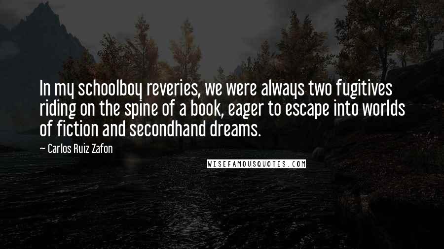 Carlos Ruiz Zafon Quotes: In my schoolboy reveries, we were always two fugitives riding on the spine of a book, eager to escape into worlds of fiction and secondhand dreams.