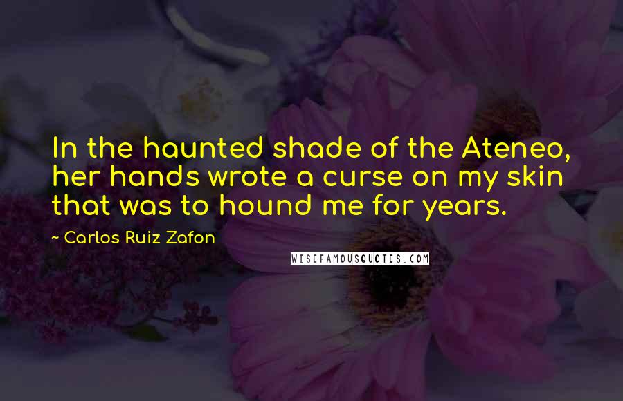 Carlos Ruiz Zafon Quotes: In the haunted shade of the Ateneo, her hands wrote a curse on my skin that was to hound me for years.