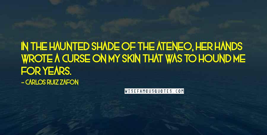 Carlos Ruiz Zafon Quotes: In the haunted shade of the Ateneo, her hands wrote a curse on my skin that was to hound me for years.