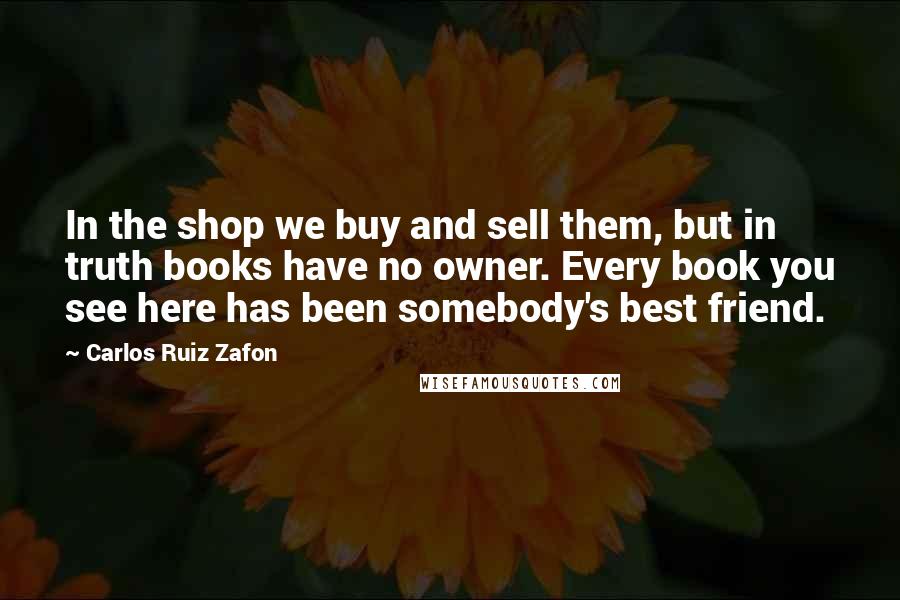 Carlos Ruiz Zafon Quotes: In the shop we buy and sell them, but in truth books have no owner. Every book you see here has been somebody's best friend.