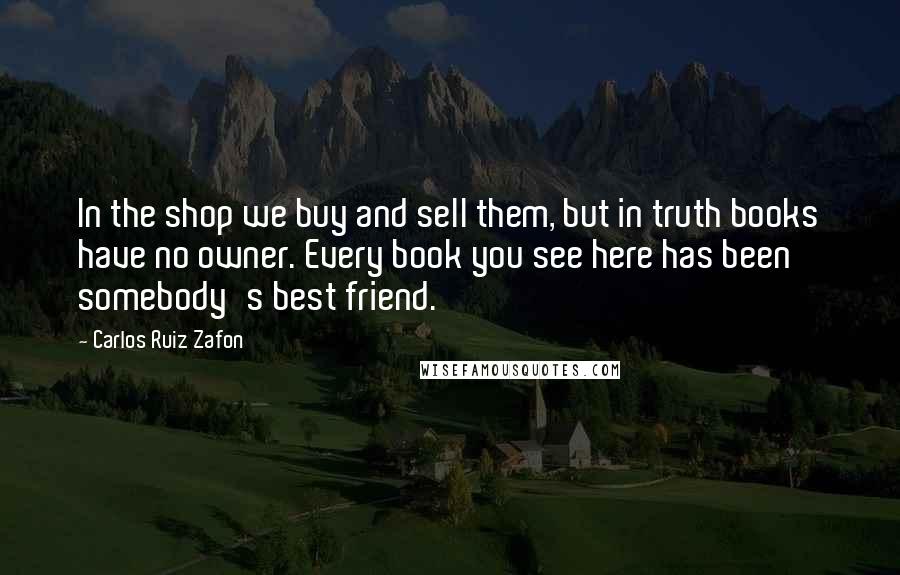 Carlos Ruiz Zafon Quotes: In the shop we buy and sell them, but in truth books have no owner. Every book you see here has been somebody's best friend.