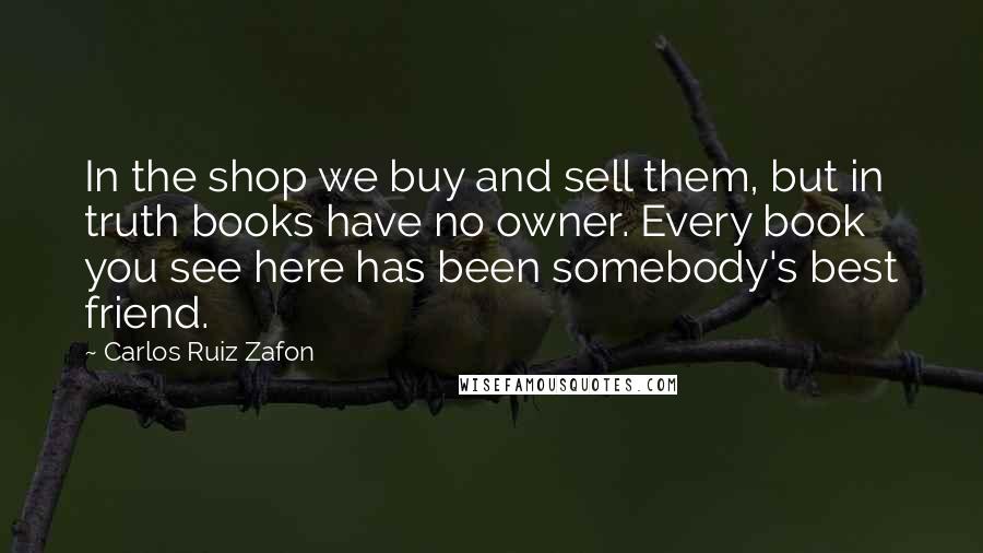 Carlos Ruiz Zafon Quotes: In the shop we buy and sell them, but in truth books have no owner. Every book you see here has been somebody's best friend.