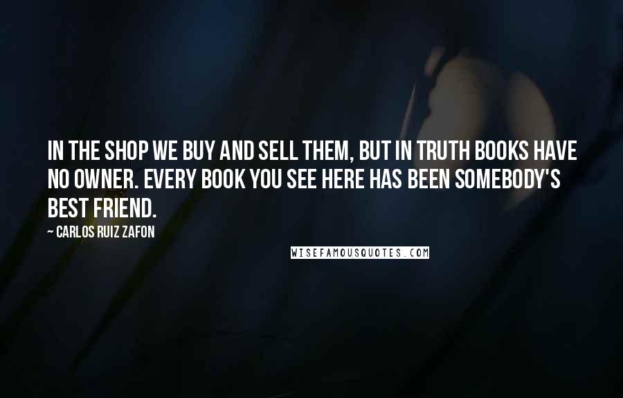 Carlos Ruiz Zafon Quotes: In the shop we buy and sell them, but in truth books have no owner. Every book you see here has been somebody's best friend.