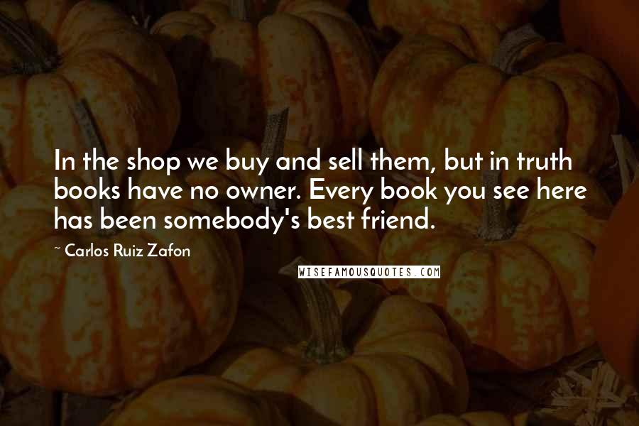 Carlos Ruiz Zafon Quotes: In the shop we buy and sell them, but in truth books have no owner. Every book you see here has been somebody's best friend.