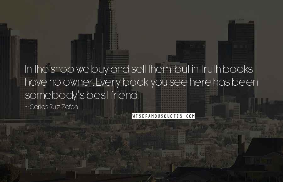 Carlos Ruiz Zafon Quotes: In the shop we buy and sell them, but in truth books have no owner. Every book you see here has been somebody's best friend.